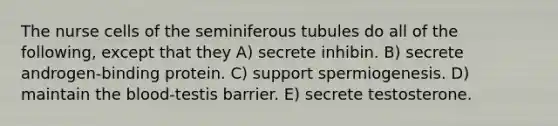 The nurse cells of the seminiferous tubules do all of the following, except that they A) secrete inhibin. B) secrete androgen-binding protein. C) support spermiogenesis. D) maintain <a href='https://www.questionai.com/knowledge/k7oXMfj7lk-the-blood' class='anchor-knowledge'>the blood</a>-testis barrier. E) secrete testosterone.