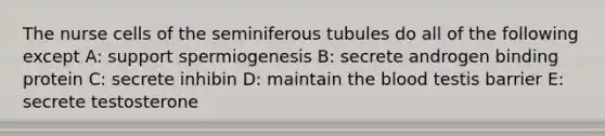 The nurse cells of the seminiferous tubules do all of the following except A: support spermiogenesis B: secrete androgen binding protein C: secrete inhibin D: maintain the blood testis barrier E: secrete testosterone