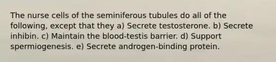 The nurse cells of the seminiferous tubules do all of the following, except that they a) Secrete testosterone. b) Secrete inhibin. c) Maintain the blood-testis barrier. d) Support spermiogenesis. e) Secrete androgen-binding protein.