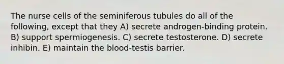 The nurse cells of the seminiferous tubules do all of the following, except that they A) secrete androgen-binding protein. B) support spermiogenesis. C) secrete testosterone. D) secrete inhibin. E) maintain the blood-testis barrier.