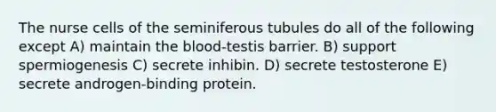 The nurse cells of the seminiferous tubules do all of the following except A) maintain the blood-testis barrier. B) support spermiogenesis C) secrete inhibin. D) secrete testosterone E) secrete androgen-binding protein.