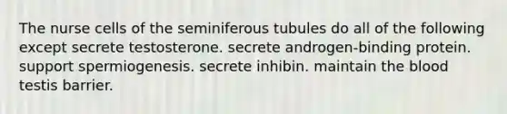 The nurse cells of the seminiferous tubules do all of the following except secrete testosterone. secrete androgen-binding protein. support spermiogenesis. secrete inhibin. maintain <a href='https://www.questionai.com/knowledge/k7oXMfj7lk-the-blood' class='anchor-knowledge'>the blood</a> testis barrier.