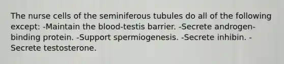 The nurse cells of the seminiferous tubules do all of the following except: -Maintain the blood-testis barrier. -Secrete androgen-binding protein. -Support spermiogenesis. -Secrete inhibin. -Secrete testosterone.