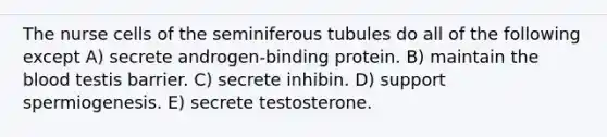 The nurse cells of the seminiferous tubules do all of the following except A) secrete androgen-binding protein. B) maintain the blood testis barrier. C) secrete inhibin. D) support spermiogenesis. E) secrete testosterone.