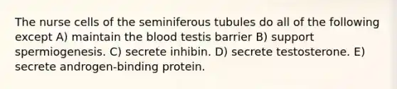 The nurse cells of the seminiferous tubules do all of the following except A) maintain <a href='https://www.questionai.com/knowledge/k7oXMfj7lk-the-blood' class='anchor-knowledge'>the blood</a> testis barrier B) support spermiogenesis. C) secrete inhibin. D) secrete testosterone. E) secrete androgen-binding protein.