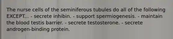 The nurse cells of the seminiferous tubules do all of the following EXCEPT... - secrete inhibin. - support spermiogenesis. - maintain the blood testis barrier. - secrete testosterone. - secrete androgen-binding protein.