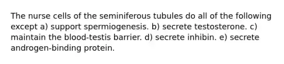 The nurse cells of the seminiferous tubules do all of the following except a) support spermiogenesis. b) secrete testosterone. c) maintain the blood-testis barrier. d) secrete inhibin. e) secrete androgen-binding protein.