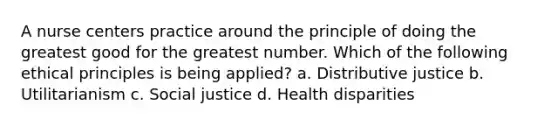 A nurse centers practice around the principle of doing the greatest good for the greatest number. Which of the following ethical principles is being applied? a. Distributive justice b. Utilitarianism c. Social justice d. Health disparities