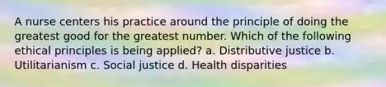 A nurse centers his practice around the principle of doing the greatest good for the greatest number. Which of the following ethical principles is being applied? a. Distributive justice b. Utilitarianism c. Social justice d. Health disparities