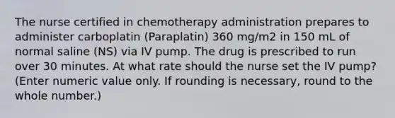 The nurse certified in chemotherapy administration prepares to administer carboplatin (Paraplatin) 360 mg/m2 in 150 mL of normal saline (NS) via IV pump. The drug is prescribed to run over 30 minutes. At what rate should the nurse set the IV pump? (Enter numeric value only. If rounding is necessary, round to the whole number.)