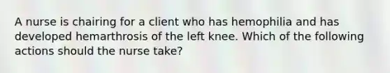 A nurse is chairing for a client who has hemophilia and has developed hemarthrosis of the left knee. Which of the following actions should the nurse take?