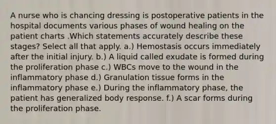 A nurse who is chancing dressing is postoperative patients in the hospital documents various phases of wound healing on the patient charts .Which statements accurately describe these stages? Select all that apply. a.) Hemostasis occurs immediately after the initial injury. b.) A liquid called exudate is formed during the proliferation phase c.) WBCs move to the wound in the inflammatory phase d.) Granulation tissue forms in the inflammatory phase e.) During the inflammatory phase, the patient has generalized body response. f.) A scar forms during the proliferation phase.