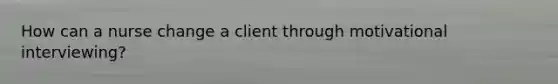 How can a nurse change a client through motivational interviewing?