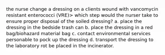 the nurse change a dressing on a clients wound with vancomycin resistant enterococci (VRE)> which step would the nurser take to ensure proper disposal of the soiled dressing? a. place the dressing in the bedside trash can b. place the dressing in a red bag/biohazard material bag c. contact environmental services personable to pock up the dressing d. transport the dressing to the laboratory rot be placed in the incinerator.