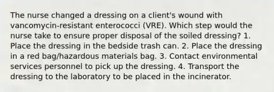 The nurse changed a dressing on a client's wound with vancomycin-resistant enterococci (VRE). Which step would the nurse take to ensure proper disposal of the soiled dressing? 1. Place the dressing in the bedside trash can. 2. Place the dressing in a red bag/hazardous materials bag. 3. Contact environmental services personnel to pick up the dressing. 4. Transport the dressing to the laboratory to be placed in the incinerator.