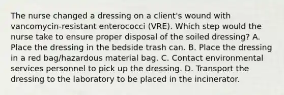 The nurse changed a dressing on a client's wound with vancomycin-resistant enterococci (VRE). Which step would the nurse take to ensure proper disposal of the soiled dressing? A. Place the dressing in the bedside trash can. B. Place the dressing in a red bag/hazardous material bag. C. Contact environmental services personnel to pick up the dressing. D. Transport the dressing to the laboratory to be placed in the incinerator.