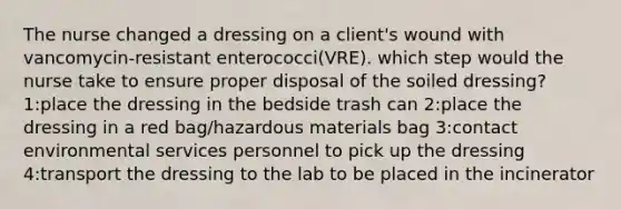 The nurse changed a dressing on a client's wound with vancomycin-resistant enterococci(VRE). which step would the nurse take to ensure proper disposal of the soiled dressing? 1:place the dressing in the bedside trash can 2:place the dressing in a red bag/hazardous materials bag 3:contact environmental services personnel to pick up the dressing 4:transport the dressing to the lab to be placed in the incinerator