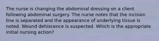 The nurse is changing the abdominal dressing on a client following abdominal surgery. The nurse notes that the incision line is separated and the appearance of underlying tissue is noted. Wound dehiscence is suspected. Which is the appropriate initial nursing action?