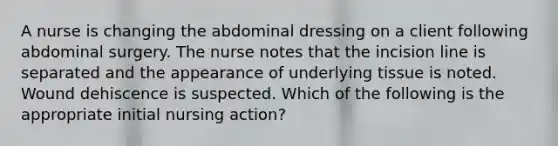 A nurse is changing the abdominal dressing on a client following abdominal surgery. The nurse notes that the incision line is separated and the appearance of underlying tissue is noted. Wound dehiscence is suspected. Which of the following is the appropriate initial nursing action?