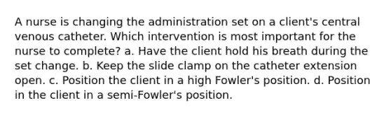 A nurse is changing the administration set on a client's central venous catheter. Which intervention is most important for the nurse to complete? a. Have the client hold his breath during the set change. b. Keep the slide clamp on the catheter extension open. c. Position the client in a high Fowler's position. d. Position in the client in a semi-Fowler's position.