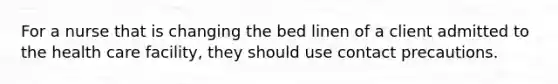 For a nurse that is changing the bed linen of a client admitted to the health care facility, they should use contact precautions.