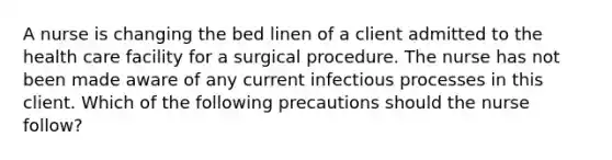 A nurse is changing the bed linen of a client admitted to the health care facility for a surgical procedure. The nurse has not been made aware of any current infectious processes in this client. Which of the following precautions should the nurse follow?