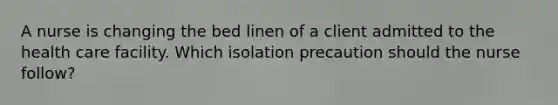 A nurse is changing the bed linen of a client admitted to the health care facility. Which isolation precaution should the nurse follow?