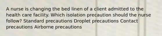 A nurse is changing the bed linen of a client admitted to the health care facility. Which isolation precaution should the nurse follow? Standard precautions Droplet precautions Contact precautions Airborne precautions