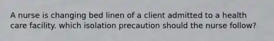 A nurse is changing bed linen of a client admitted to a health care facility. which isolation precaution should the nurse follow?