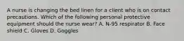 A nurse is changing the bed linen for a client who is on contact precautions. Which of the following personal protective equipment should the nurse wear? A. N-95 respirator B. Face shield C. Gloves D. Goggles