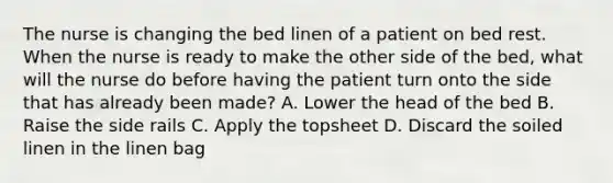 The nurse is changing the bed linen of a patient on bed rest. When the nurse is ready to make the other side of the bed, what will the nurse do before having the patient turn onto the side that has already been made? A. Lower the head of the bed B. Raise the side rails C. Apply the topsheet D. Discard the soiled linen in the linen bag