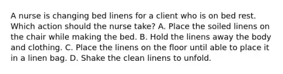 A nurse is changing bed linens for a client who is on bed rest. Which action should the nurse take? A. Place the soiled linens on the chair while making the bed. B. Hold the linens away the body and clothing. C. Place the linens on the floor until able to place it in a linen bag. D. Shake the clean linens to unfold.