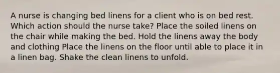 A nurse is changing bed linens for a client who is on bed rest. Which action should the nurse take? Place the soiled linens on the chair while making the bed. Hold the linens away the body and clothing Place the linens on the floor until able to place it in a linen bag. Shake the clean linens to unfold.