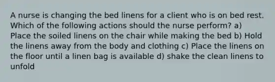 A nurse is changing the bed linens for a client who is on bed rest. Which of the following actions should the nurse perform? a) Place the soiled linens on the chair while making the bed b) Hold the linens away from the body and clothing c) Place the linens on the floor until a linen bag is available d) shake the clean linens to unfold