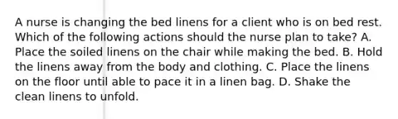 A nurse is changing the bed linens for a client who is on bed rest. Which of the following actions should the nurse plan to take? A. Place the soiled linens on the chair while making the bed. B. Hold the linens away from the body and clothing. C. Place the linens on the floor until able to pace it in a linen bag. D. Shake the clean linens to unfold.