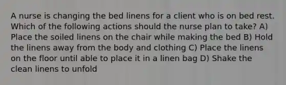 A nurse is changing the bed linens for a client who is on bed rest. Which of the following actions should the nurse plan to take? A) Place the soiled linens on the chair while making the bed B) Hold the linens away from the body and clothing C) Place the linens on the floor until able to place it in a linen bag D) Shake the clean linens to unfold