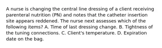 A nurse is changing the central line dressing of a client receiving parenteral nutrition (PN) and notes that the catheter insertion site appears reddened. The nurse next assesses which of the following items? A. Time of last dressing change. B. Tightness of the tuning connections. C. Client's temperature. D. Expiration date on the bag.