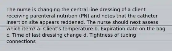 The nurse is changing the central line dressing of a client receiving parenteral nutrition (PN) and notes that the catheter insertion site appears reddened. The nurse should next assess which item? a. Client's temperature b. Expiration date on the bag c. Time of last dressing change d. Tightness of tubing connections