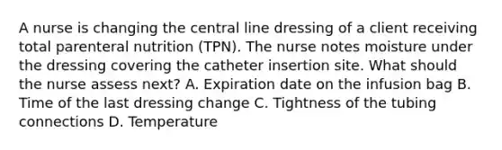 A nurse is changing the central line dressing of a client receiving total parenteral nutrition (TPN). The nurse notes moisture under the dressing covering the catheter insertion site. What should the nurse assess next? A. Expiration date on the infusion bag B. Time of the last dressing change C. Tightness of the tubing connections D. Temperature