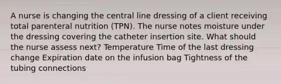 A nurse is changing the central line dressing of a client receiving total parenteral nutrition (TPN). The nurse notes moisture under the dressing covering the catheter insertion site. What should the nurse assess next? Temperature Time of the last dressing change Expiration date on the infusion bag Tightness of the tubing connections