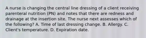 A nurse is changing the central line dressing of a client receiving parenteral nutrition (PN) and notes that there are redness and drainage at the insertion site. The nurse next assesses which of the following? A. Time of last dressing change. B. Allergy. C. Client's temperature. D. Expiration date.