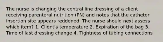 The nurse is changing the central line dressing of a client receiving parenteral nutrition (PN) and notes that the catheter insertion site appears reddened. The nurse should next assess which item? 1. Client's temperature 2. Expiration of the bag 3. Time of last dressing change 4. Tightness of tubing connections