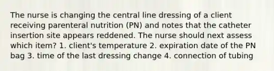 The nurse is changing the central line dressing of a client receiving parenteral nutrition (PN) and notes that the catheter insertion site appears reddened. The nurse should next assess which item? 1. client's temperature 2. expiration date of the PN bag 3. time of the last dressing change 4. connection of tubing