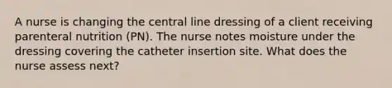 A nurse is changing the central line dressing of a client receiving parenteral nutrition (PN). The nurse notes moisture under the dressing covering the catheter insertion site. What does the nurse assess next?