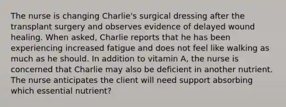 The nurse is changing Charlie's surgical dressing after the transplant surgery and observes evidence of delayed wound healing. When asked, Charlie reports that he has been experiencing increased fatigue and does not feel like walking as much as he should. In addition to vitamin A, the nurse is concerned that Charlie may also be deficient in another nutrient. The nurse anticipates the client will need support absorbing which essential nutrient?