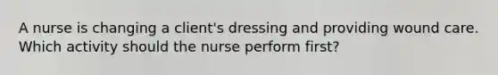 A nurse is changing a client's dressing and providing wound care. Which activity should the nurse perform first?