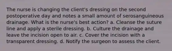 The nurse is changing the client's dressing on the second postoperative day and notes a small amount of serosanguineous drainage. What is the nurse's best action? a. Cleanse the suture line and apply a sterile dressing. b. Culture the drainage and leave the incision open to air. c. Cover the incision with a transparent dressing. d. Notify the surgeon to assess the client.