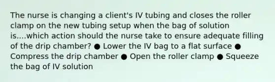 The nurse is changing a client's IV tubing and closes the roller clamp on the new tubing setup when the bag of solution is....which action should the nurse take to ensure adequate filling of the drip chamber? ● Lower the IV bag to a flat surface ● Compress the drip chamber ● Open the roller clamp ● Squeeze the bag of IV solution