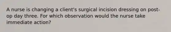 A nurse is changing a client's surgical incision dressing on post-op day three. For which observation would the nurse take immediate action?