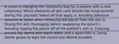 A nurse is changing the colostomy bag for a patient with a new colostomy. Which elements of skin care should the nurse provide during this process? Select all that apply. a. Avoiding adhesive remover or water when removing the pouch from the skin b. Drying the skin thoroughly before reapplying the pouch c. Avoiding ripping the pouch off of the patient's skin d. Cleaning around the stoma with warm water and a washcloth e. Using sterile gauze to wipe the stoma and absorb exudate